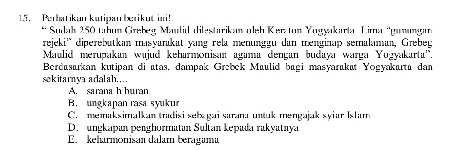 Perhatikan kutipan berikut ini!
“ Sudah 250 tahun Grebeg Maulid dilestarikan oleh Keraton Yogyakarta. Lima “gunungan
rejeki'' diperebutkan masyarakat yang rela menunggu dan menginap semalaman, Grebeg
Maulid merupakan wujud keharmonisan agama dengan budaya warga Yogyakarta''.
Berdasarkan kutipan di atas, dampak Grebek Maulid bagi masyarakat Yogyakarta dan
sekitarnya adalah……
A. sarana hiburan
B. ungkapan rasa syukur
C. memaksimalkan tradisi sebagai sarana untuk mengajak syiar Islam
D. ungkapan penghormatan Sultan kepada rakyatnya
E. keharmonisan dalam beragama