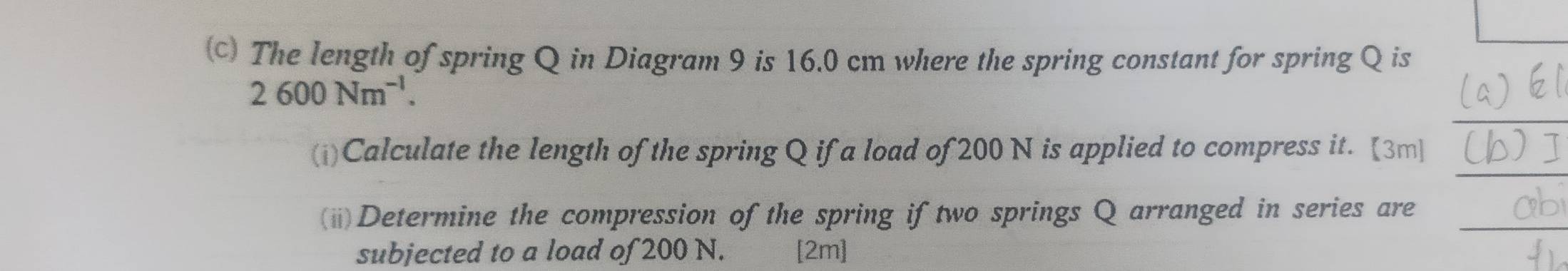 The length of spring Q in Diagram 9 is 16.0 cm where the spring constant for spring Q is
2600Nm^(-1). 
(i)Calculate the length of the spring Q if a load of 200 N is applied to compress it. [3m] 
(ii)Determine the compression of the spring if two springs Q arranged in series are 
subjected to a load of 200 N. [2m]