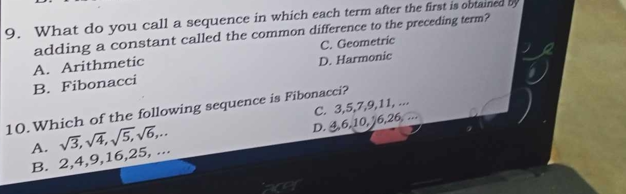 What do you call a sequence in which each term after the first is obtained by
adding a constant called the common difference to the preceding term?
A. Arithmetic C. Geometric
B. Fibonacci D. Harmonic
C. 3, 5, 7, 9, 11, ...
10.Which of the following sequence is Fibonacci?
A. sqrt(3), sqrt(4), sqrt(5), sqrt(6),...
B. 2, 4, 9, 16, 25, ... D. 4, 6, 10, 16, 26,