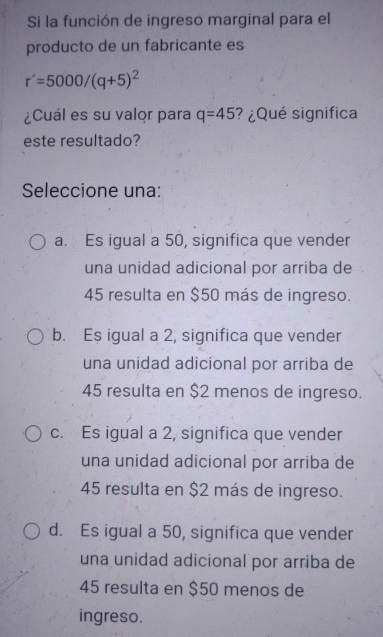 Si la función de ingreso marginal para el
producto de un fabricante es
r'=5000/(q+5)^2
¿Cuál es su valor para q=45 ? ¿Qué significa
este resultado?
Seleccione una:
a. Es igual a 50, significa que vender
una unidad adicional por arriba de
45 resulta en $50 más de ingreso.
b. Es igual a 2, significa que vender
una unidad adicional por arriba de
45 resulta en $2 menos de ingreso.
c. Es igual a 2, significa que vender
una unidad adicional por arriba de
45 resulta en $2 más de ingreso.
d. Es igual a 50, significa que vender
una unidad adicional por arriba de
45 resulta en $50 menos de
ingreso.