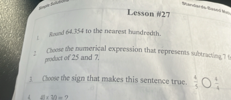 Simple Solutions
Standards-Based Ma
Lesson #27
/. Round 64.354 to the nearest hundredth.
2 Choose the numerical expression that represents subtracting 7 f
product of 25 and 7.
3. Choose the sign that makes this sentence true.  4/5   4/4 
4. 40* 30=