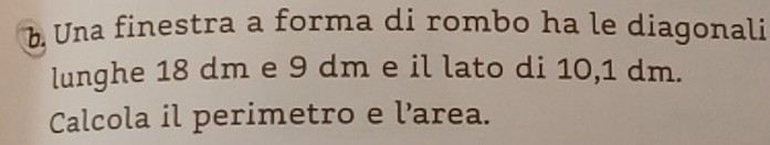 Una finestra a forma di rombo ha le diagonali 
lunghe 18 dm e 9 dm e il lato di 10,1 dm. 
Calcola il perimetro e l’area.