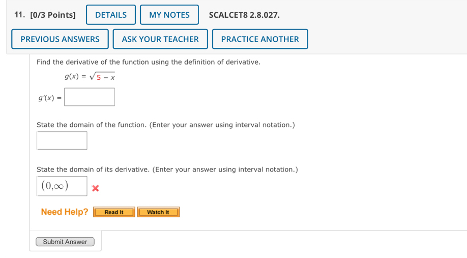 DETAILS MY NOTES SCALCET8 2.8.027. 
PREVIOUS ANSWERS ASK YOUR TEACHER PRACTICE ANOTHER 
Find the derivative of the function using the definition of derivative.
g(x)=sqrt(5-x)
g'(x)=□
State the domain of the function. (Enter your answer using interval notation.) 
□ 
State the domain of its derivative. (Enter your answer using interval notation.)
(0,∈fty ) x 
Need Help? Read It Watch It 
Submit Answer