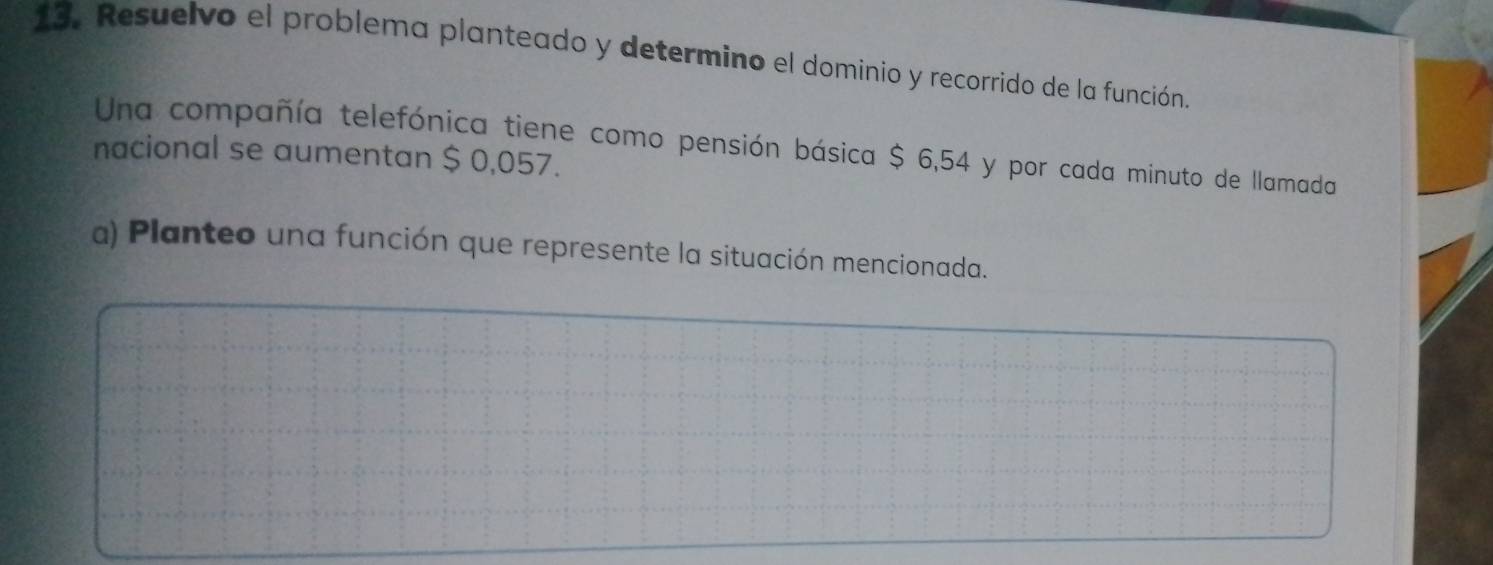 Resuelvo el problema planteado y determino el dominio y recorrido de la función. 
Una compañía telefónica tiene como pensión básica $ 6,54 y por cada minuto de llamada 
nacional se aumentan $ 0,057. 
a) Planteo una función que represente la situación mencionada.