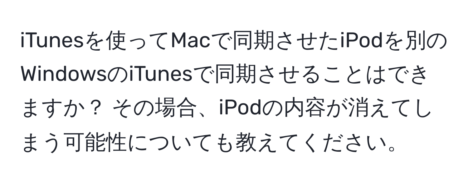 iTunesを使ってMacで同期させたiPodを別のWindowsのiTunesで同期させることはできますか？ その場合、iPodの内容が消えてしまう可能性についても教えてください。