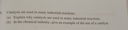 Catalysts are used in many industrial reactions. 
(a) Explain why catalysts are used in many industrial reactions. 
(b) In the chemical industry, give an example of the use of a catalyst.