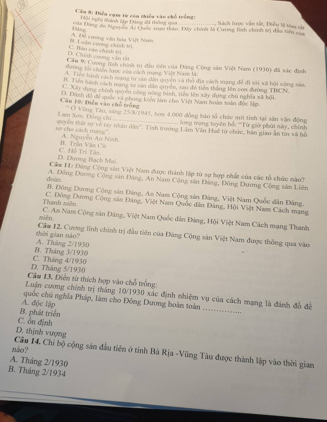 Điền cụm từ còn thiếu vào chỗ trống:
Hội nghị thành lập Đảng đã thông qua . Sách lược vắn tắt, Điều lệ tóm tắt
của Đảng do Nguyễn Ái Quốc soạn thảo. Đây chính là Cương lĩnh chính trị đầu tiên của
Đảng.
A. Đề cương văn hóa Việt Nam.
B. Luận cương chính trị.
C. Báo cáo chính trị.
D. Chính cương vắn tắt.
Câu 9: Cương lĩnh chính trị đầu tiên của Đảng Cộng sản Việt Nam (1930) đã xác định
đường lối chiến lược của cách mạng Việt Nam là:
A. Tiến hành cách mạng tư sản dân quyền và thổ địa cách mạng để đi tới xã hội cộng sản.
B. Tiến hành cách mạng tư sản dân quyền, sau đó tiến thăng lên con đường TBCN.
C. Xây dựng chính quyển công nông binh, tiến lên xây dựng chủ nghĩa xã hội.
D. Đánh đồ đế quốc và phong kiến làm cho Việt Nam hoàn toàn độc lập.
Câu 10: Điền vào chỗ trống
“ Ở Vũng Tàu, sáng 25/8/1945, hơn 4.000 đồng bào tồ chức mít tinh tại sân vận động
Lam Sơn. Đồng chí.........
long trọng tuyên bố: “Từ giờ phút này, chính
quyền thật sự về tay nhân dân''. Tinh trưởng Lâm Văn Huê từ chức, bàn giao ấn tín và hồ
sơ cho cách mạng”.
A. Nguyễn An Ninh.
B. Trần Văn Cừ
C. Hồ Tri Tân.
D. Dương Bạch Mai.
Câu 11: Đảng Cộng sản Việt Nam được thành lập từ sự hợp nhất của các tổ chức nào?
đoàn.
A. Đông Dương Cộng sản Đảng, An Nam Cộng sản Đảng, Đông Dương Cộng sản Liên
B. Đông Dương Cộng sản Đảng, An Nam Cộng sản Đảng, Việt Nam Quốc dân Đảng.
Thanh niên.
C. Đông Dương Cộng sản Đảng, Việt Nam Quốc dân Đảng, Hội Việt Nam Cách mạng
niên.
C. An Nam Cộng sản Đảng, Việt Nam Quốc dân Đảng, Hội Việt Nam Cách mạng Thanh
thời gian nào?
Câu 12. Cương lĩnh chính trị đầu tiên của Đảng Cộng sản Việt Nam được thông qua vào
A. Tháng 2/1930
B. Tháng 3/1930
C. Tháng 4/1930
D. Tháng 5/1930
Câu 13. Điền từ thích hợp vào chỗ trống:
_
Luận cương chính trị tháng 10/1930 xác định nhiệm vụ của cách mạng là đánh đổ để
quốc chủ nghĩa Pháp, làm cho Đông Dương hoàn toàn
A. độc lập
B. phát triển
C. ồn định
D. thịnh vượng
nào?
Câu 14. Chi bộ cộng sản đầu tiên ở tỉnh Bà Rịa -Vũng Tàu được thành lập vào thời gian
A. Tháng 2/1930
B. Tháng 2/1934
