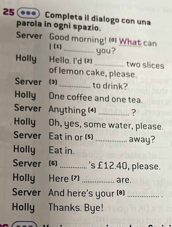 Completa il dialogo con una 
parola in ogni spazio. 
Server Good morning! ( What can 
| (1) 
_you? 
Holly Hello. I'd (2) _two slices 
of lemon cake, please. 
Server (3) _to drink? 
Holly One coffee and one tea. 
Server Anything (4)_ 
? 
Holly Oh, yes, some water, please. 
Server Eat in or (5) _away? 
Holly Eat in. 
Server (6) _'s £12.40, please. 
Holly Here (7) _are. 
Server And here's your (*)_ 
Holly Thanks. Bye!