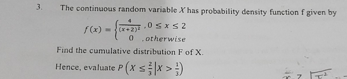 The continuous random variable Xhas probability density function f given by
f(x)=beginarrayl frac 4(x+2)^2,0≤ x≤ 2 0,otherwiseendarray.
Find the cumulative distribution F of X. 
Hence, evaluate P(X≤  2/3 |X> 1/3 )