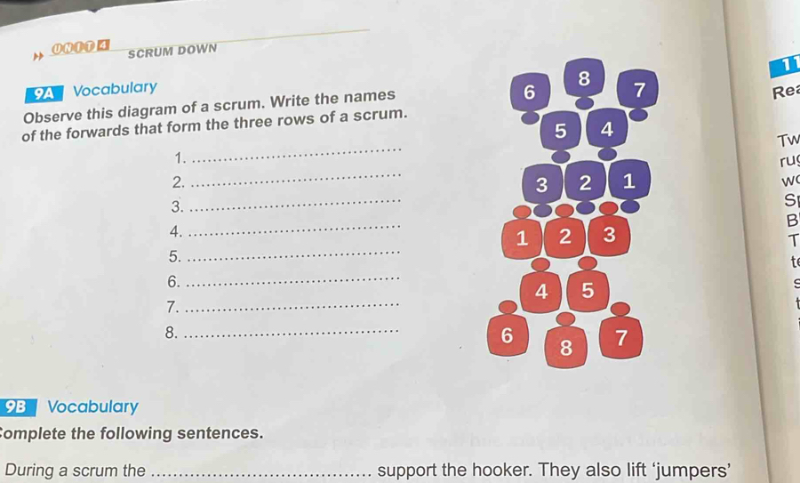 SCRUM DOWN 
1 
Vocabulary 
8 
Observe this diagram of a scrum. Write the names 
6 7 
Rea 
of the forwards that form the three rows of a scrum. 
5 4 
Tw 
1. 
_ 
ru 
2. 
_ 
3 2 1 
w 
3. 
_ 
S 
_ 
B 
4.
1 2 3 
T 
5._ 
te 
6._ 
4 5 
7._ 
8._ 
6 8 7 
9B Vocabulary 
Complete the following sentences. 
During a scrum the _support the hooker. They also lift ‘jumpers’