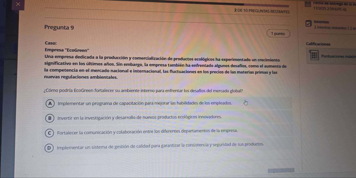 ×
a Fecha de entrega de la el
17/2/25 2:59 (UTC-6)
2 DE 10 PREGUNTAS RESTANTES
intentos
Pregunta 9
2 intentos restantes | 2 e
1 punto
Caso:
Calificaciones
Empresa “'EcoGreen”
Puntuaciones mâxim
Una empresa dedicada a la producción y comercialización de productos ecológicos ha experimentado un crecimiento
significativo en los últimos años. Sin embargo, la empresa también ha enfrentado algunos desafíos, como el aumento de
la competencia en el mercado nacional e internacional, las fluctuaciones en los precios de las materias primas y las
nuevas regulaciones ambientales.
¿Cómo podría EcoGreen fortalecer su ambiente interno para enfrentar los desafíos del mercado global?
A ) Implementar un programa de capacitación para mejorar las habilidades de los empleados.
B ) Invertir en la investigación y desarrollo de nuevos productos ecológicos innovadores.
C ) Fortalecer la comunicación y colaboración entre los diferentes departamentos de la empresa.
D) Implementar un sistema de gestión de calidad para garantizar la consistencia y seguridad de sus productos.