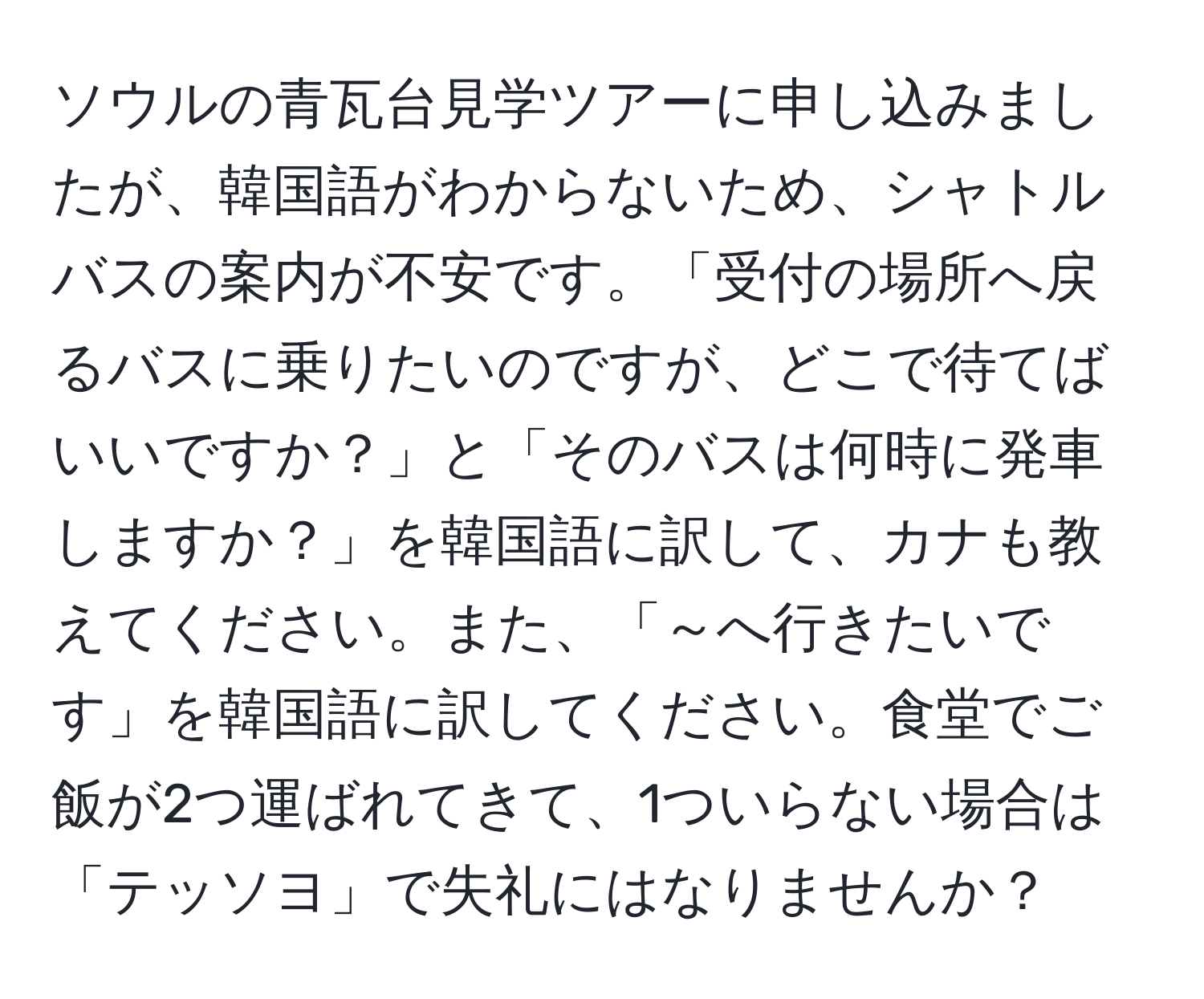 ソウルの青瓦台見学ツアーに申し込みましたが、韓国語がわからないため、シャトルバスの案内が不安です。「受付の場所へ戻るバスに乗りたいのですが、どこで待てばいいですか？」と「そのバスは何時に発車しますか？」を韓国語に訳して、カナも教えてください。また、「～へ行きたいです」を韓国語に訳してください。食堂でご飯が2つ運ばれてきて、1ついらない場合は「テッソヨ」で失礼にはなりませんか？