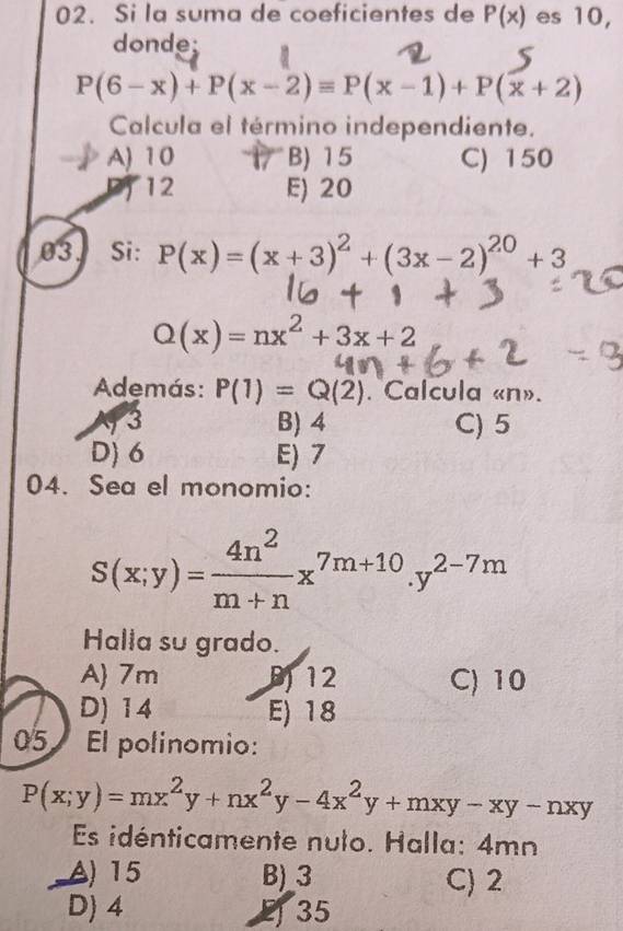 Si la suma de coeficientes de P(x) es 10,
donde;
P(6-x)+P(x-2)equiv P(x-1)+P(x+2)
Calcula el término independiente.
A) 10 B) 15 C) 150
P12 E) 20
03. Si: P(x)=(x+3)^2+(3x-2)^20+3
Q(x)=nx^2+3x+2
Además: P(1)=Q(2). Calcula « n».
3 B) 4 C) 5
D) 6 E) 7
04. Sea el monomio:
S(x;y)= 4n^2/m+n x^(7m+10).y^(2-7m)
Halla su grado.
A 7m B 12 C) 10
D) 14 E) 18
05 El polinomio:
P(x;y)=mx^2y+nx^2y-4x^2y+mxy-xy-nxy
Es idénticamente nulo. Halla: 4mn
A) 15 B) 3 C) 2
D) 4 2 35