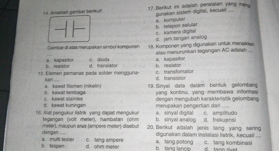 Amatilah gambar berikut! 17. Berikut ini adalah peralatan yang meng
gunakan sistem digital, kecuali ....
a. komputer
b. telepon selular
c. kamera digital
d. jam tangan analog
Gambar di atas merupakan simbol komponen 18. Komponen yang digunakan untuk menaikkan
atau menurunkan tegangan AC adalah ....
a. kapasitor c. dioda a. kapasitor
b. resistor d. transistor b. resistor
15. Elemen pemanas pada solder mengguna- c. transfomator
kan .... d. transistor
a. kawat filamen (nikelin) 19. Sinyal data dalam bentuk gelombang
b. kawat tembaga yang kontinu, yang membawa informasi
c. kawat stainles dengan mengubah karakteristik gelombang
d. kawat kuningan merupakan pengertian dari ....
16. Alat pengukur listrik yang dapat mengukur a. sinyal digital c. amplitudo
tegangan (volt meter), hambatan (ohm b. sinyal analog d. frekuensi
meter), maupun arus (ampere meter) disebut 20. Berikut adalah jenis tang yang sering
dengan .... digunakan dalam instalasi listrik, kecuali ....
a. multi tester c. tang ampere a. tang potong c. tang kombinasi
b. tespen d. ohm meter b. tang lancip d. tang rivet