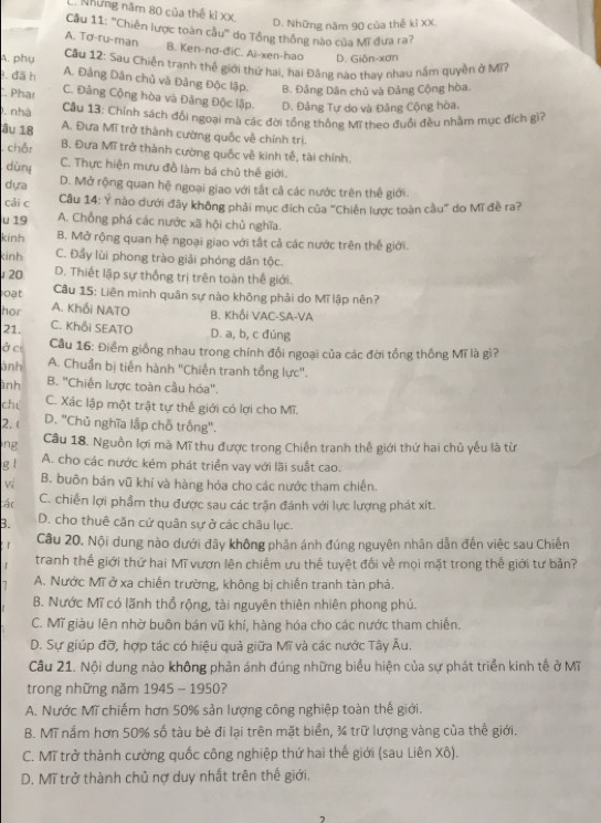 Những năm 80 của thế kỉ XX
D. Những năm 90 của thế kỉ XX.
Câu 11: ''Chiến lược toàn cầu'' do Tổng thống nào của Mĩ đưa ra?
A. Tơ-ru-man B. Ken-nơ-điC. Ai-xen-hao D. Giôn-xơn
A. phụ  Cầu 12: Sau Chiến tranh thế giới thứ hai, hai Đảng nào thay nhau nằm quyền ở MT
. đã h A. Đảng Dân chủ và Đảng Độc lập. B. Đảng Dân chủ và Đảng Cộng hòa.
. Phar C. Đảng Cộng hòa và Đảng Độc lập. D. Đảng Tự do và Đảng Cộng hòa.
0. nhà  Cầu 13: Chính sách đối ngoại mà các đời tổng thống Mĩ theo đuổi đều nhằm mục đích gi?
âu 18 A. Đưa Mĩ trở thành cường quốc về chính trị.
. châr B. Đưa Mĩ trở thành cường quốc về kinh tế, tài chính.
dùng C. Thực hiện mưu đồ làm bá chủ thế giới.
dựa D. Mở rộng quan hệ ngoại giao với tắt cả các nước trên thế giới.
cải c  Câu 14: Ý nào dưới đây không phải mục đích của "Chiến lược toàn cầu" do Mĩ đề ra?
u 19 A. Chống phá các nước xã hội chủ nghĩa.
kinh B. Mở rộng quan hệ ngoại giao với tất cả các nước trên thế giới.
kinh C. Đẩy lùi phong trào giải phóng dân tộc.
20 D. Thiết lập sự thống trị trên toàn thế giới.
Câu 15: Liên minh quân sự nào không phải do Mĩ lập nên?
oạt A. Khối NATO B. Khối VAC-SA-VA
hor C. Khối SEATO D. a, b, c đúng
21.
ở cr  Cầu 16: Điểm giống nhau trong chính đối ngoại của các đời tổng thống Mĩ là gì?
ành A. Chuẩn bị tiến hành "Chiến tranh tổng lực".
ình B. "Chiến lược toàn cầu hóa".
chú
C. Xác lập một trật tự thế giới có lợi cho Mĩ.
2. ( D. "Chủ nghĩa lập chỗ trống".
ng Câu 18. Nguồn lợi mà Mĩ thu được trong Chiến tranh thế giới thứ hai chủ yếu là từ
g l
A. cho các nước kém phát triển vay với lãi suất cao.
Vị B. buôn bán vũ khí và hàng hóa cho các nước tham chiến.
tậc C. chiến lợi phẩm thu được sau các trận đánh với lực lượng phát xít.
B. D. cho thuê căn cứ quân sự ở các châu lục.
Câu 20. Nội dung nào dưới đây không phản ánh đúng nguyên nhân dẫn đến việc sau Chiến
tranh thế giới thứ hai Mĩ vươn lên chiếm ưu thế tuyệt đối về mọi mặt trong thế giới tư bản?
A. Nước Mĩ ở xa chiến trường, không bị chiến tranh tàn phá.
B. Nước Mĩ có lãnh thổ rộng, tài nguyên thiên nhiên phong phú.
C. Mĩ giàu lên nhờ buôn bán vũ khí, hàng hóa cho các nước tham chiến.
D. Sự giúp đỡ, hợp tác có hiệu quả giữa Mĩ và các nước Tây Âu.
Cầu 21. Nội dung nào không phản ánh đúng những biểu hiện của sự phát triển kinh tế ở Mĩ
trong những năm 1945 - 1950?
A. Nước Mĩ chiếm hơn 50% sản lượng công nghiệp toàn thế giới.
B. Mĩ nắm hơn 50% số tàu bè đi lại trên mặt biển, ¾ trữ lượng vàng của thế giới.
C. Mĩ trở thành cường quốc công nghiệp thứ hai thể giới (sau Liên Xô).
D. Mĩ trở thành chủ nợ duy nhất trên thế giới.