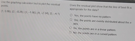 Use the graphing calculator tool to plot the residual Does the residual plot show that the line of best fit is
points
appropriate for the data?
(1,0.88),(2,-0.25), (3,-1.66), (4,-2.34), (5,-4.1) Yes, the points have no pattern.
Yes, the points are evenly distributed about the x
axis
No, the points are in a linear pattern.
No, the points are in a curved pattern.