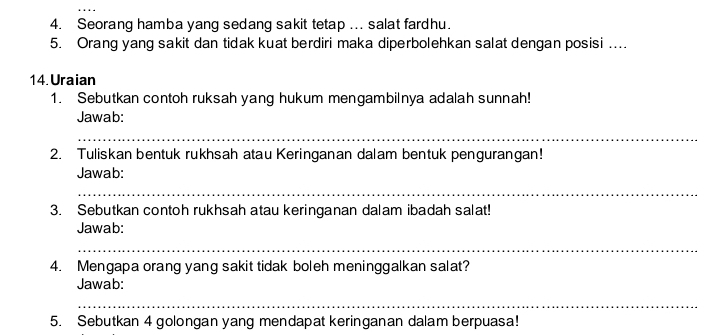 Seorang hamba yang sedang sakit tetap ... salat fardhu. 
5. Orang yang sakit dan tidak kuat berdiri maka diperbolehkan salat dengan posisi ….. 
14.Uraian 
1. Sebutkan contoh ruksah yang hukum mengambilnya adalah sunnah! 
Jawab: 
_ 
2. Tuliskan bentuk rukhsah atau Keringanan dalam bentuk pengurangan! 
Jawab: 
_ 
3. Sebutkan contoh rukhsah atau keringanan dalam ibadah salat! 
Jawab: 
_ 
4. Mengapa orang yang sakit tidak boleh meninggalkan salat? 
Jawab: 
_ 
5. Sebutkan 4 golongan yang mendapat keringanan dalam berpuasa!