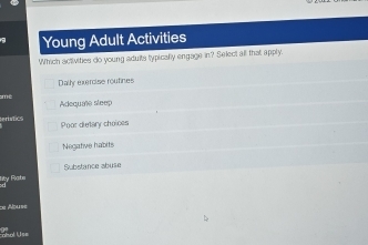 Young Adult Activities
Which activities do young aduits typically engage in? Select all that apply.
Dally exercise routines
m e Adequate sleep
eratics Poor dietary choioes
Negative habits
Substance abuse
gy Pste
:e Ábuss
ohol Use