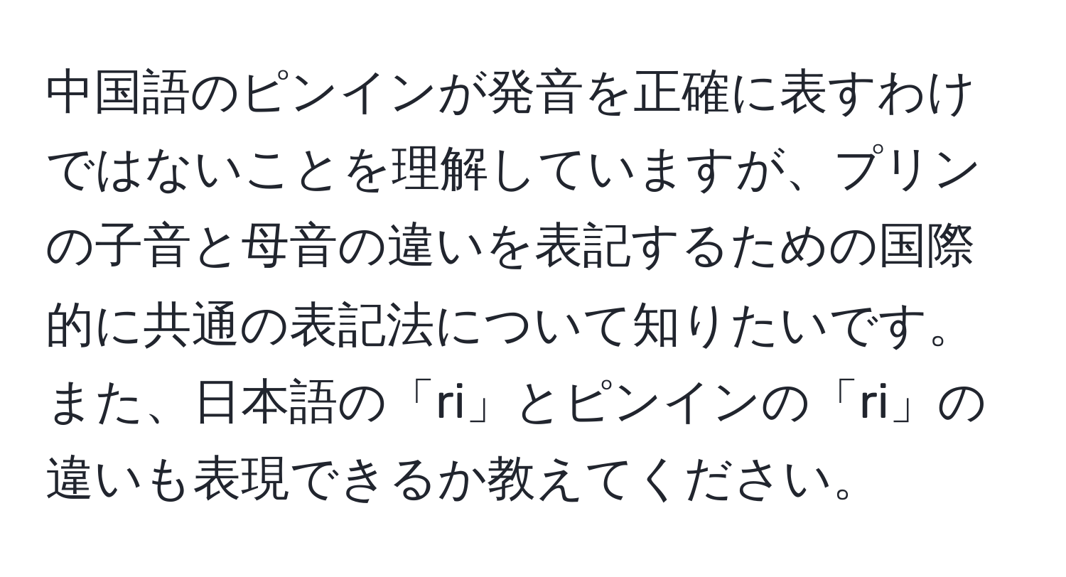 中国語のピンインが発音を正確に表すわけではないことを理解していますが、プリンの子音と母音の違いを表記するための国際的に共通の表記法について知りたいです。また、日本語の「ri」とピンインの「ri」の違いも表現できるか教えてください。