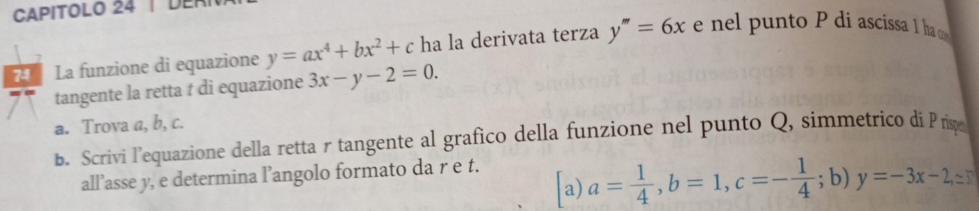 CAPITOLO 24 | DE 
La funzione di equazione y=ax^4+bx^2+c ha la derivata terza y'''=6x e nel p u nto P di ascissa 1 ha con 
tangente la retta t di equazione 3x-y-2=0. 
a. Trova a, b, c. 
B. Scrivi l’equazione della retta r tangente al grafico della funzione nel punto Q, simmetrico di P rispe 
all’asse y, e determina l’angolo formato da r e t. 
a) a= 1/4 , b=1, c=- 1/4 ; b) y=-3x-2,