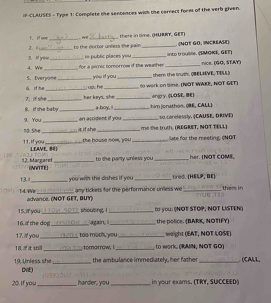 IF-CLAUSES - Type 1: Complete the sentences with the correct form of the verb given. 
1. If we_ , we _there in time. (HURRY, GET) 
2. 1 _to the doctor unless the pain _. (NOT GO, INCREASE) 
3. If you _in public places you _into trouble. (SMOKE, GET) 
4. We _for a picnic tomorrow if the weather _nice. (GO, STAY) 
5. Everyone _you if you _them the truth. (BELIEVE, TELL) 
6. If he _up, he_ to work on time. (NOT WAKE, NOT GET) 
7. If she _her keys, she _angry. (LOSE, BE) 
8. If the baby _a boy, I _him Jonathon. (BE, CALL) 
9. You_ an accident if you _so carelessly. (CAUSE, DRIVE) 
10. She _it if she _me the truth. (REGRET, NOT TELL) 
11. If you _the house now, you _late for the meeting. (NOT 
LEAVE, BE) 
12. Margaret _to the party unless you _her. (NOT COME, 
INVITE) 
13.I_ you with the dishes if you_ tired. (HELP, BE) 
14. We_ 
any tickets for the performance unless we _them in 
advance. (NOT GET, BUY) 
15.[If you _ 1OT2 shouting, _ to you. (NOT STOP, NOT LISTEN) 
16. If the dog _ Y t o again, I_ the police. (BARK, NOTIFY) 
17. If you _a too much, you _weight (EAT, NOT LOSE) 
18. If it still _tomorrow, I _to work. (RAIN, NOT GO) 
19. Unless she _the ambulance immediately, her father _. (CALL, 
DIE) 
20. If you _harder, you _in your exams. (TRY, SUCCEED)