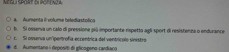 NEGLI SPORT DI POTENZA:
a. Aumenta il volume telediastolico
b. Si osserva un calo di pressione più importante rispetto agli sport di resistenza o endurance
c. Si osserva un’ipertrofia eccentrica del ventricolo sinistro
d. Aumentano i depositi di glicogeno cardiaco