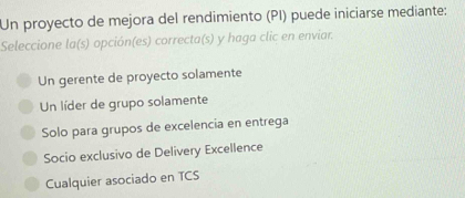 Un proyecto de mejora del rendimiento (PI) puede iniciarse mediante:
Seleccione la(s) opción(es) correcta(s) y haga clic en enviar.
Un gerente de proyecto solamente
Un líder de grupo solamente
Solo para grupos de excelencia en entrega
Socio exclusivo de Delivery Excellence
Cualquier asociado en TCS