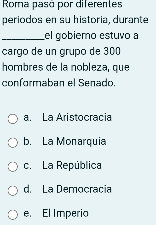 Roma pasó por diferentes
periodos en su historia, durante
_el gobierno estuvo a
cargo de un grupo de 300
hombres de la nobleza, que
conformaban el Senado.
a. La Aristocracia
b. La Monarquía
c. La República
d. La Democracia
e. El Imperio