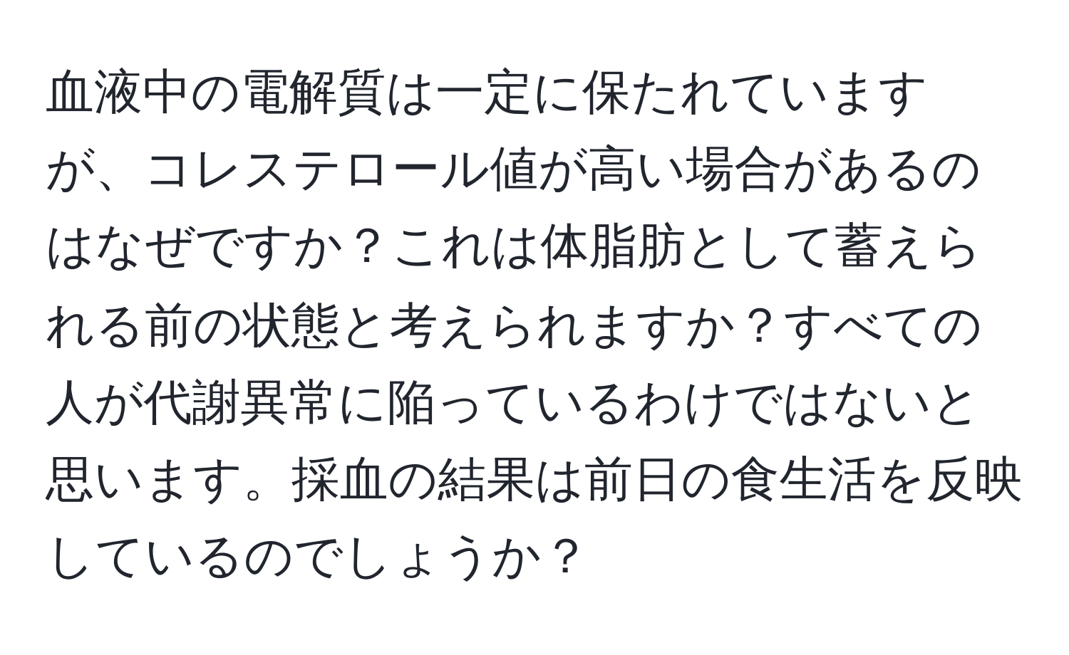 血液中の電解質は一定に保たれていますが、コレステロール値が高い場合があるのはなぜですか？これは体脂肪として蓄えられる前の状態と考えられますか？すべての人が代謝異常に陥っているわけではないと思います。採血の結果は前日の食生活を反映しているのでしょうか？