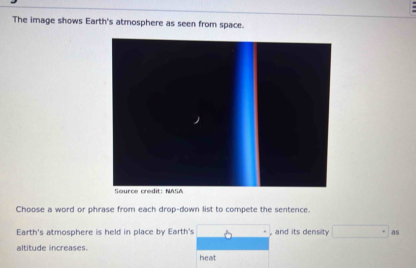 The image shows Earth's atmosphere as seen from space. 
Choose a word or phrase from each drop-down list to compete the sentence. 
Earth's atmosphere is held in place by Earth's . ^□  , and its density □^r as 
altitude increases. 
heat