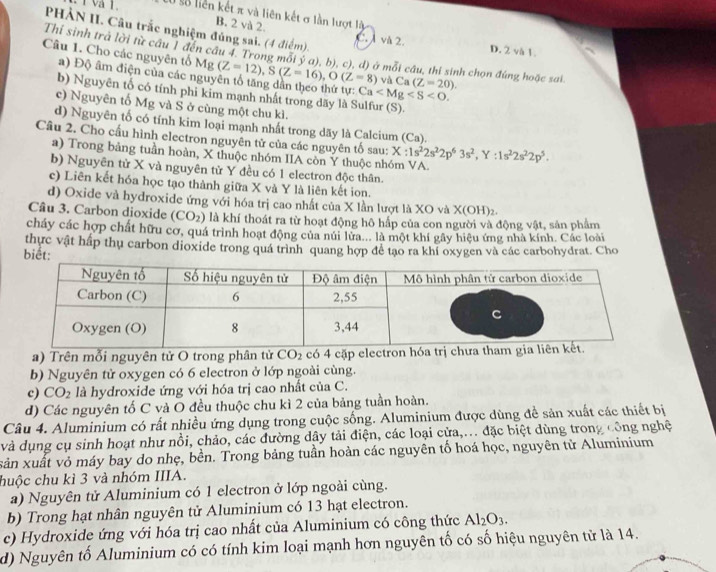 liên kết π và liên kết σ lần lượt là
B. 2 và 2.
PHÀN II. Câu trắc nghiệm đủng sai. (4 điểm). C. À và 2. D. 2 và 1.
Thí sinh trà lời từ câu 1 đến câu 4. Trong mỗi v°a) (, b), c), d) ở mỗi câu, thi sinh chọn đúng hoặc sai.
Câu 1. Cho các nguyên tố Mg (Z=12),S(Z=16),O(Z=8) và Ca (Z=20).
a) Độ âm điện của các nguy
Ca
b) Nguyên tố có tính phi kim mạnh nhất trong dãy là Sulfur (S).
e) Nguyên tố Mg và S ở cùng một chu kì.
d) Nguyên tố có tính kim loại mạnh nhất trong dãy là Calcium (Ca).
Câu 2. Cho cấu hình electron nguyên tử của các nguyên tố sau: X:1s^22s^22p^63s^2,Y:1s^22s^22p^5.
a) Trong bảng tuần hoàn, X thuộc nhóm IIA còn Y thuộc nhóm VA.
b) Nguyên tử X và nguyên từ Y đều có 1 electron độc thân.
c) Liên kết hóa học tạo thành giữa X và Y là liên kết ion.
d) Oxide và hydroxide ứng với hóa trị cao nhất của X lần lượt là XO và X(OH)_2.
Câu 3. Carbon dioxide (CO_2) là khí thoát ra từ hoạt động hô hấp của con người và động vật, sản phẩm
cháy các hợp chất hữu cơ, quá trình hoạt động của núi lửa... là một khí gây hiệu ứng nhà kính. Các loài
thực vật hấp thụ carbon dioxide trong quá trình quang hợp để tạo ra khí oxygen và các carbohydrat. Cho
biết:
a) Trên mỗi nguyên tử O trong phân tử CO_2 có 4 cặp electron hóa trị 
b) Nguyên tử oxygen có 6 electron ở lớp ngoài cùng.
c) CO_2 là hydroxide ứng với hóa trị cao nhất của C.
d) Các nguyên tố C và O đều thuộc chu kì 2 của bảng tuần hoàn.
Câu 4. Aluminium có rất nhiều ứng dụng trong cuộc sống. Aluminium được dùng đề sản xuất các thiết bị
và dụng cụ sinh hoạt như nồi, chảo, các đường dây tải điện, các loại cửa,... đặc biệt dùng trong công nghệ
xản xuất vỏ máy bay do nhẹ, bền. Trong bảng tuần hoàn các nguyên tố hoá học, nguyên từ Aluminium
huộc chu kì 3 và nhóm IIIA.
a) Nguyên tử Aluminium có 1 electron ở lớp ngoài cùng.
b) Trong hạt nhân nguyên tử Aluminium có 13 hạt electron.
c) Hydroxide ứng với hóa trị cao nhất của Aluminium có công thức Al_2O_3.
d) Nguyên tố Aluminium có có tính kim loại mạnh hơn nguyên tố có số hiệu nguyên tử là 14.