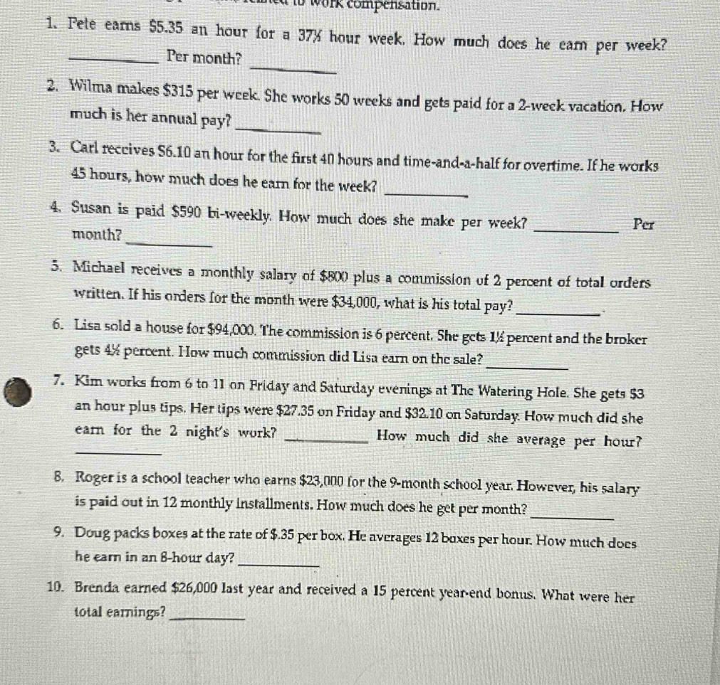 a to work compensation. 
1. Pete earns $5.35 an hour for a 37% hour week. How much does he earn per week? 
_ 
_Per month? 
2. Wilma makes $315 per week. She works 50 weeks and gets paid for a 2-week vacation. How 
much is her annual pay? 
_ 
3. Carl reccives S6.10 an hour for the first 40 hours and time-and-a-half for overtime. If he works 
_
45 hours, how much does he earn for the week? 
4. Susan is paid $590 bi-weekly. How much does she make per week?_ 
Per 
_
month? 
5. Michael receives a monthly salary of $800 plus a commission of 2 percent of total orders 
written. If his orders for the month were $34,000, what is his total pay?_ 
6. Lisa sold a house for $94,000. The commission is 6 percent. She gets 1% percent and the broker 
_ 
gets 4% percent. How much commission did Lisa earn on the sale? 
7. Kim works from 6 to 11 on Friday and Saturday evenings at The Watering Hole. She gets $3
an hour plus tips. Her tips were $27.35 on Friday and $32.10 on Saturday. How much did she 
_ 
earn for the 2 night's work? _How much did she average per hour? 
8. Roger is a school teacher who earns $23,000 for the 9-month school year. However, his salary 
_ 
is paid out in 12 monthly installments. How much does he get per month? 
9. Doug packs boxes at the rate of $.35 per box. He averages 12 boxes per hour. How much does 
he earn in an 8-hour day?_ 
10. Brenda earned $26,000 last year and received a 15 percent year -end bonus. What were her 
total earnings?_