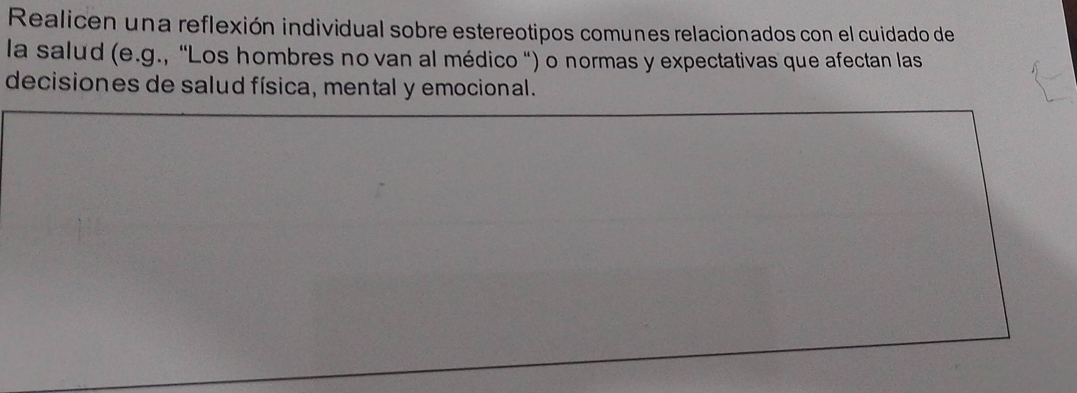 Realicen una reflexión individual sobre estereotipos comunes relacionados con el cuidado de 
la salud (e.g., 'Los hombres no van al médico ") o normas y expectativas que afectan las 
decisiones de salud física, mental y emocional.