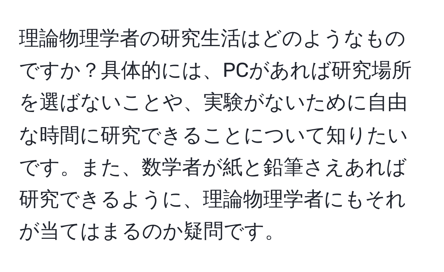 理論物理学者の研究生活はどのようなものですか？具体的には、PCがあれば研究場所を選ばないことや、実験がないために自由な時間に研究できることについて知りたいです。また、数学者が紙と鉛筆さえあれば研究できるように、理論物理学者にもそれが当てはまるのか疑問です。