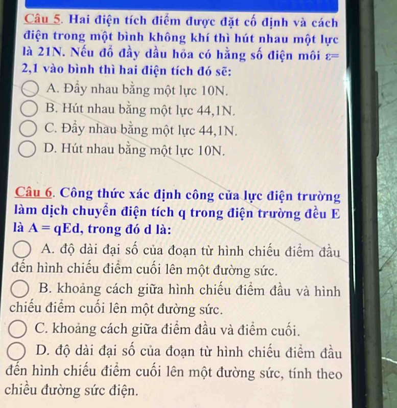 Hai điện tích điểm được đặt cố định và cách
điện trong một bình không khí thì hút nhau một lực
là 21N. Nếu đổ đầy dầu hóa có hằng số điện môi varepsilon =
2,1 vào bình thì hai điện tích đó sẽ:
A. Đầy nhau bằng một lực 10N.
B. Hút nhau bằng một lực 44, 1N.
C. Đẩy nhau bằng một lực 44, 1N.
D. Hút nhau bằng một lực 10N.
Câu 6. Công thức xác định công của lực điện trường
làm dịch chuyển điện tích q trong điện trường đều E
là A=qEd , trong đó d là:
A. độ dài đại số của đoạn từ hình chiếu điểm đầu
đến hình chiếu điểm cuối lên một đường sức.
B. khoảng cách giữa hình chiếu điểm đầu và hình
chiếu điểm cuối lên một đường sức.
C. khoảng cách giữa điểm đầu và điểm cuối.
D. độ dài đại số của đoạn từ hình chiếu điểm đầu
đến hình chiếu điểm cuối lên một đường sức, tính theo
chiều đường sức điện.