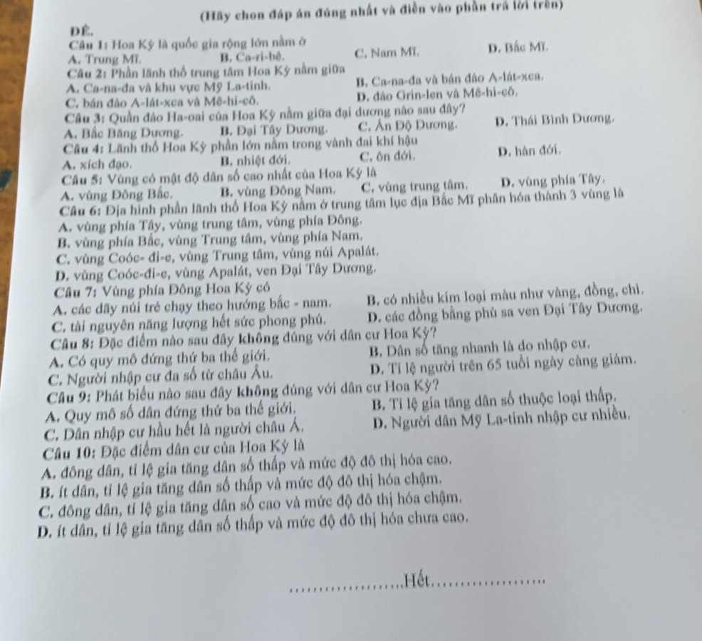 (Hãy chon đáp án đúng nhất và điền vào phần trá lời trên)
DÉ,
Câu 1: Hoa Ký là quốc gia rộng lớn nằm ở
A. Trung MT. B. Ca-ri-bê. C. Nam MT. D. Bắc Mĩ.
Câu 2: Phần lãnh thổ trung tâm Hoa Ký nằm giữa
A. Ca-na-đa và khu vực Mỹ La-tinh. B. Ca-na-đa và bán đảo A-lát-xea.
C. bán đảo A-lát-xca và Mê-hi-cô. D. đảo Grin-len và Mê-hi-cô,
Câu 3: Quần đảo Ha-oai của Hoa Kỳ nằm giữa đại dương nào sau đây?
A. Bắc Băng Dựơng. B. Đại Tây Dương. C. Ấn Độ Dương. D. Thái Bình Dương.
Câu 4: Lãnh thổ Hoa Kỳ phần lớn nằm trong vành đai khí hậu
A. xích đạo. B. nhiệt đới. C. ôn đới. D. hàn đới.
Câu 5: Vùng có mật độ dân số cao nhất của Hoa Kỳ là
A. vùng Đông Bắc. B. vùng Đông Nam. C. vùng trung tâm. D. vùng phía Tây.
Câu 6: Địa hình phần lãnh thổ Hoa Kỳ nằm ở trung tâm lục địa Bắc Mĩ phân hóa thành 3 vùng là
A. vùng phía Tây, vùng trung tâm, vùng phía Đông.
B. vùng phía Bắc, vùng Trung tâm, vùng phía Nam.
C. vùng Coóc- đi-e, vùng Trung tâm, vùng núi Apalát.
D. vùng Coóc-đi-e, vùng Apalát, ven Đại Tây Dương.
Câu 7: Vùng phía Đông Hoa Kỳ có
A. các dãy núi trẻ chạy theo hướng bắc - nam. B. có nhiều kim loại màu như vàng, đồng, chì.
C. tài nguyên năng lượng hết sức phong phú. D. các đồng bằng phù sa ven Đại Tây Dương.
Câu 8: Đặc điểm nào sau đây không đúng với dân cư Hoa Kỳ?
A. Có quy mô đứng thứ ba thế giới. B. Dân số tăng nhanh là do nhập cư.
C. Người nhập cư đa số từ châu Âu. D. Tỉ lệ người trên 65 tuổi ngày càng giảm.
Câu 9: Phát biểu nào sau đây không đúng với dân cư Hoa Kỳ?
A. Quy mô số dân đứng thứ ba thế giới. B. Tỉ lệ gia tăng dân số thuộc loại thấp,
C. Dân nhập cư hầu hết là người châu Á.  D. Người dân Mỹ La-tinh nhập cư nhiều.
Câu 10: Đặc điểm dân cư của Hoa Kỳ là
A. đông dân, tỉ lệ gia tăng dân số thấp và mức độ đô thị hóa cao.
B. ít dân, tỉ lệ gia tăng dân số thấp và mức độ đô thị hóa chậm.
C. đông dân, tỉ lệ gia tăng dân số cao và mức độ đô thị hóa chậm.
D. ít dân, tỉ lệ gia tăng dân số thấp và mức độ đô thị hóa chưa cao.
_Hết_