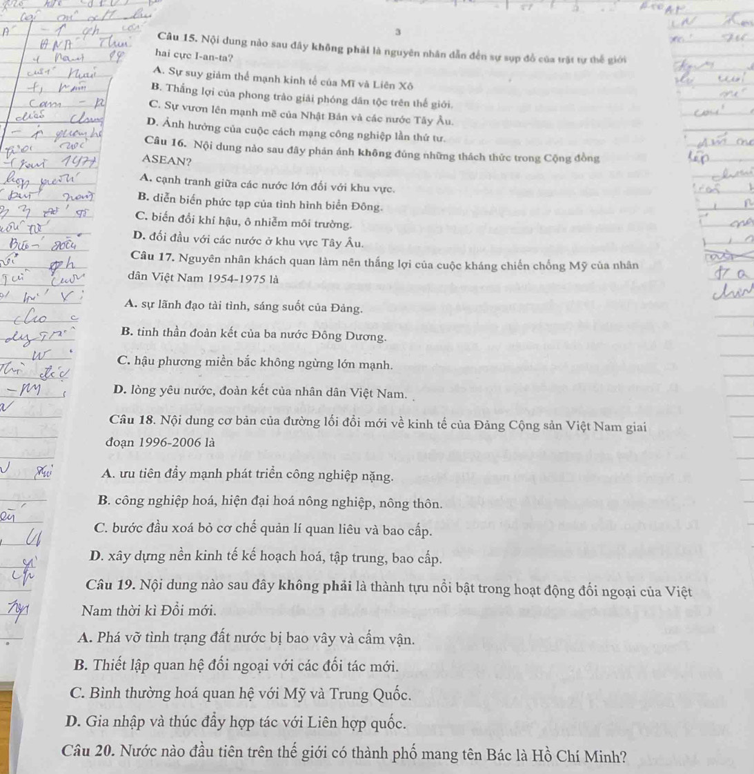 Nội dung nào sau đây không phải là nguyên nhân dẫn đến sự sụp đồ của trật tự thế giới
hai cực I-an-ta?
A. Sự suy giảm thể mạnh kinh tế của Mĩ và Liên Xô
B. Thắng lợi của phong trào giải phóng dân tộc trên thế giới.
C. Sự vươn lên mạnh mẽ của Nhật Bản và các nước Tây Âu.
D. Ảnh hưởng của cuộc cách mạng công nghiệp lần thứ tư.
Câu 16. Nội dung nào sau đây phản ánh không đúng những thách thức trong Cộng đồng
ASEAN?
A. cạnh tranh giữa các nước lớn đối với khu vực.
B. diễn biến phức tạp của tình hình biển Đông.
C. biến đổi khí hậu, ô nhiễm môi trường.
D. đối đầu với các nước ở khu vực Tây Âu.
Câu 17. Nguyên nhân khách quan làm nên thắng lợi của cuộc kháng chiến chống Mỹ của nhân
dân Việt Nam 1954-1975 là
A. sự lãnh đạo tài tình, sáng suốt của Đảng.
B. tinh thần đoàn kết của ba nước Đông Dương.
C. hậu phương miền bắc không ngừng lớn mạnh.
D. lòng yêu nước, đoàn kết của nhân dân Việt Nam.
Câu 18. Nội dung cơ bản của đường lối đổi mới về kinh tế của Đảng Cộng sản Việt Nam giai
đoạn 1996-2006 là
A. ưu tiên đầy mạnh phát triển công nghiệp nặng.
B. công nghiệp hoá, hiện đại hoá nông nghiệp, nông thôn.
C. bước đầu xoá bỏ cơ chế quản lí quan liêu và bao cấp.
D. xây dựng nền kinh tế kế hoạch hoá, tập trung, bao cấp.
Câu 19. Nội dung nào sau đây không phải là thành tựu nổi bật trong hoạt động đối ngoại của Việt
Nam thời kì Đổi mới.
A. Phá vỡ tình trạng đất nước bị bao vây và cấm vận.
B. Thiết lập quan hệ đối ngoại với các đối tác mới.
C. Bình thường hoá quan hệ với Mỹ và Trung Quốc.
D. Gia nhập và thúc đẩy hợp tác với Liên hợp quốc.
Câu 20. Nước nào đầu tiên trên thế giới có thành phố mang tên Bác là Hồ Chí Minh?