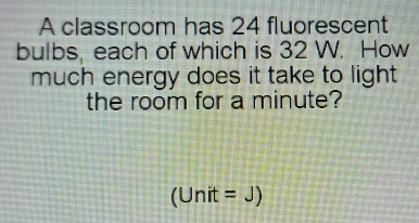 A classroom has 24 fluorescent 
bulbs, each of which is 32 W. How 
much energy does it take to light 
the room for a minute?
(Unit=J)