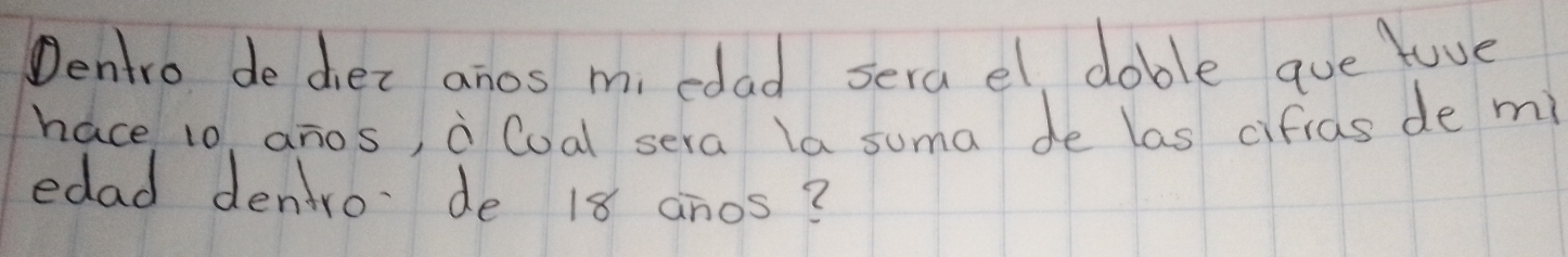 Dentro de diez anos mi edad serael doble que luve 
hace 10, anos, a Cual sera la suma de las cifias de m 
edad dentro de 18 anos?