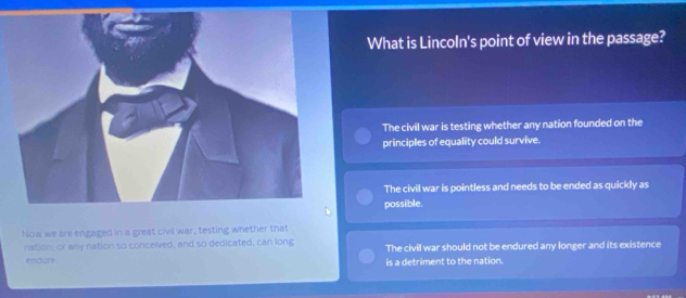 What is Lincoln's point of view in the passage?
The civil war is testing whether any nation founded on the
principles of equality could survive.
The civil war is pointless and needs to be ended as quickly as
possible.
Now we are engaged in a great civil war, testing whether that
nation, or any nation so conceived, and so dedicated, can long The civil war should not be endured any longer and its existence
endure. is a detriment to the nation.