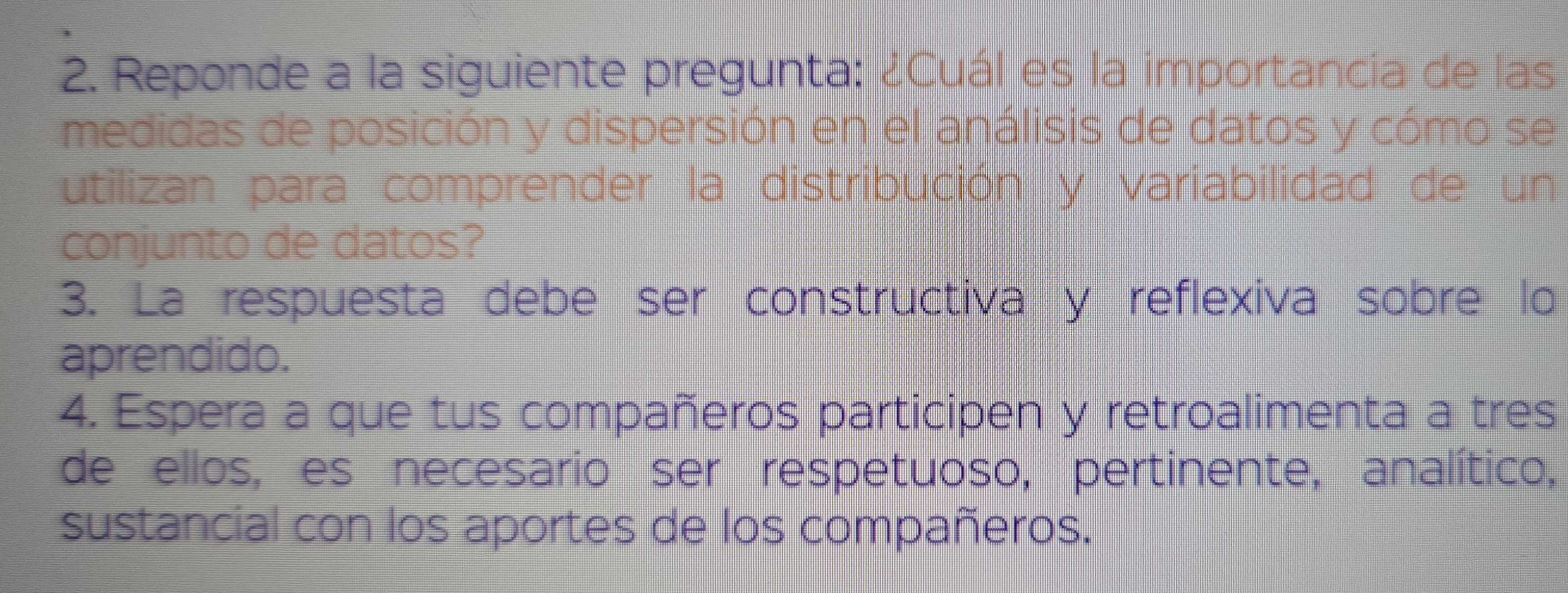 Reponde a la siguiente pregunta: ¿Cuál es la importancia de las 
medidas de posición y dispersión en el análisis de datos y cómo se 
utilizan para comprender la distribución y variabilidad de un 
conjunto de datos? 
3. La respuesta debe ser constructiva y reflexiva sobre lo 
aprendido. 
4. Espera a que tus compañeros participen y retroalimenta a tres 
de ellos, es necesario ser respetuoso, pertinente, analítico, 
sustancial con los aportes de los compañeros.