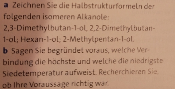 a Zeichnen Sie die Halbstrukturformeln der 
folgenden isomeren Alkanole:
2, 3 -Dimethylbutan- 1 -ol, 2, 2 -Dimethylbutan-
1 -ol; Hexan- 1 -ol; 2 -Methylpentan -1 -ol. 
b Sagen Sie begründet voraus, welche Ver- 
bindung die höchste und welche die niedrigste 
Siedetemperatur aufweist. Recherchieren Sie, 
ob Ihre Voraussage richtig war.