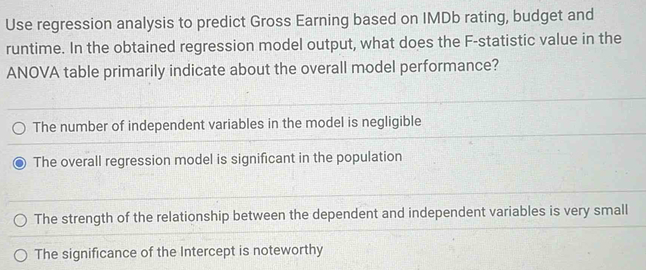 Use regression analysis to predict Gross Earning based on IMDb rating, budget and
runtime. In the obtained regression model output, what does the F -statistic value in the
ANOVA table primarily indicate about the overall model performance?
The number of independent variables in the model is negligible
The overall regression model is significant in the population
The strength of the relationship between the dependent and independent variables is very small
The significance of the Intercept is noteworthy