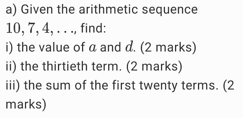 Given the arithmetic sequence
10, 7, 4, . . ., find: 
i) the value of a and d. (2 marks) 
ii) the thirtieth term. (2 marks) 
iii) the sum of the first twenty terms. (2 
marks)