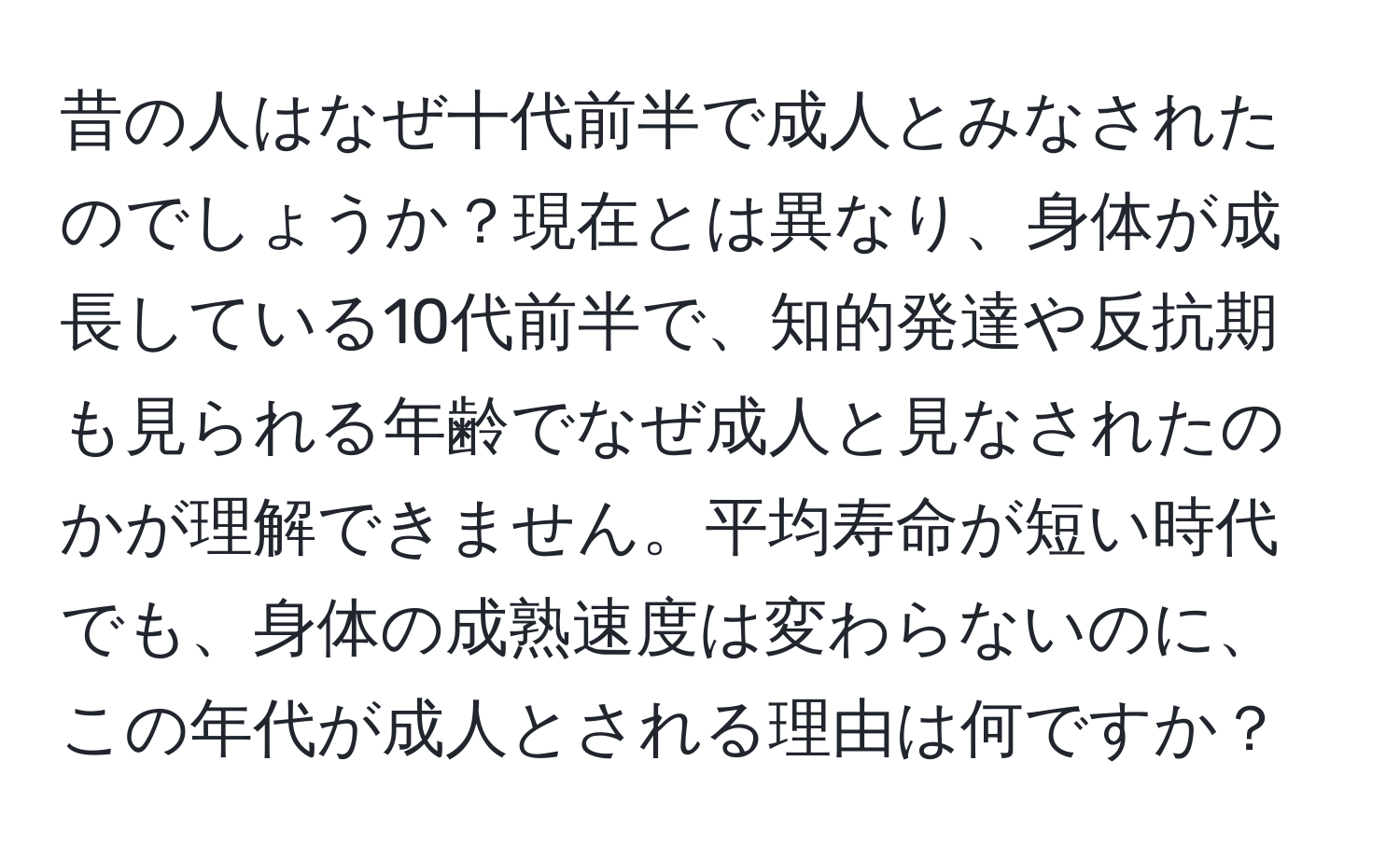 昔の人はなぜ十代前半で成人とみなされたのでしょうか？現在とは異なり、身体が成長している10代前半で、知的発達や反抗期も見られる年齢でなぜ成人と見なされたのかが理解できません。平均寿命が短い時代でも、身体の成熟速度は変わらないのに、この年代が成人とされる理由は何ですか？