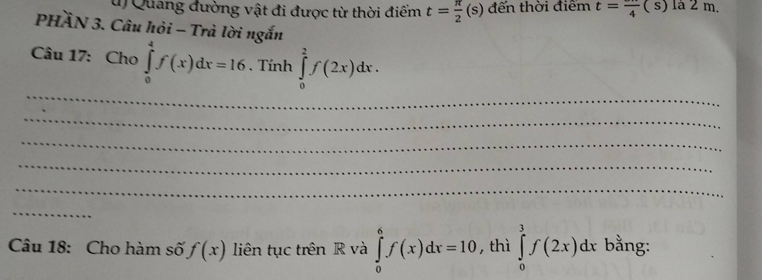 Quang đường vật đi được từ thời điểm t= π /2 (s) đến thời điểm t=frac 4(s) là 2 m. 
PHÀN 3. Câu hỏi - Trà lời ngắn 
Câu 17: Cho ∈tlimits _0^4f(x)dx=16. Tính ∈tlimits _0^2f(2x)dx. 
_ 
_ 
_ 
_ 
_ 
_ 
Câu 18: Cho hàm số f(x) liên tục trên R và ∈tlimits _0^6f(x)dx=10 ,thì ∈tlimits _0^3f(2x)dx bằng: