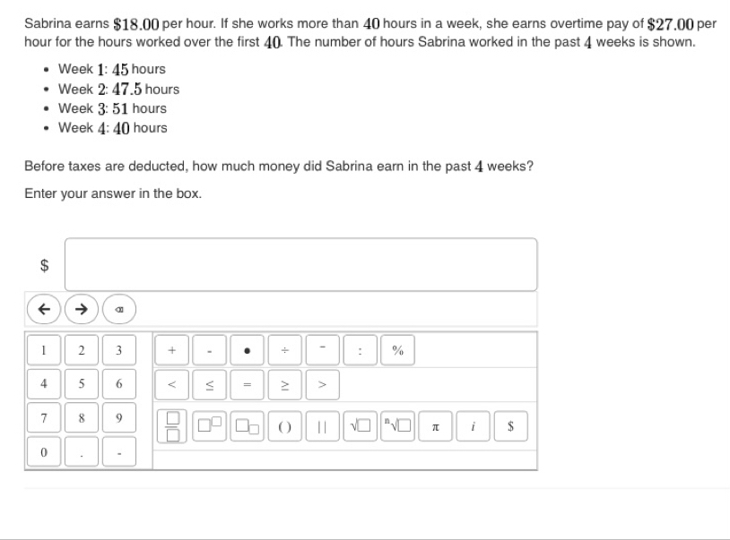 Sabrina earns $18.00 per hour. If she works more than 40 hours in a week, she earns overtime pay of $27.00 per
hour for the hours worked over the first 4 (). The number of hours Sabrina worked in the past 4 weeks is shown. 
Week 1:45 hours
Week 2:47 .5 hours
Week 3:51 hours
Week 4:40 hours
Before taxes are deducted, how much money did Sabrina earn in the past 4 weeks? 
Enter your answer in the box.
$
α 
1 2 3 + . + - : %
4 5 6 < = ≥ > 
7 8 9  □ /□   
( ) 11 √ì " √D π i $ 
0