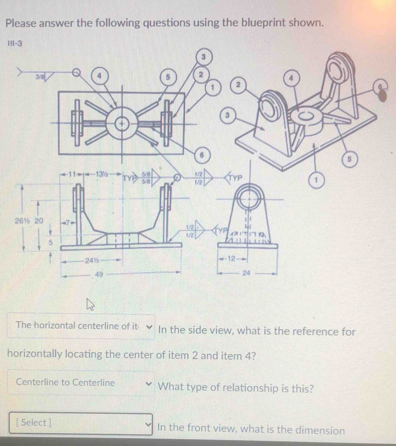 Please answer the following questions using the blueprint shown. 
Ⅲ 
The horizontal centerline of it In the side view, what is the reference for 
horizontally locating the center of item 2 and item 4? 
Centerline to Centerline What type of relationship is this? 
[ Select ] In the front view, what is the dimension