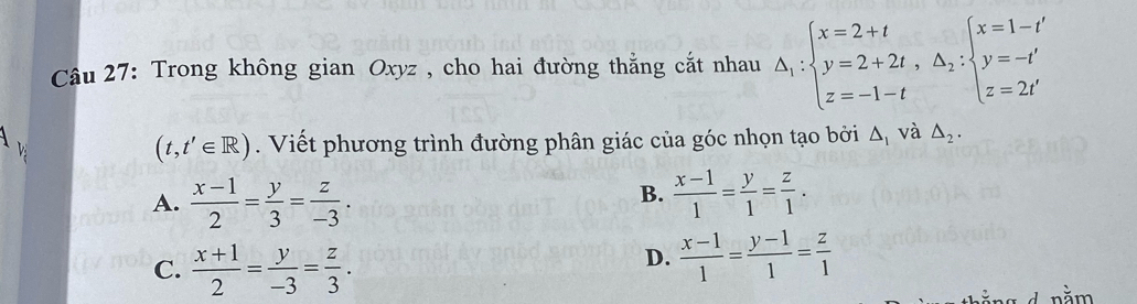 Trong không gian Oxyz , cho hai đường thắng cắt nhau △ _1:beginarrayl x=2+t y=2+2t,△ _2:beginarrayl x=1-t' y=-t' z=2t'endarray.
(t,t'∈ R). Viết phương trình đường phân giác của góc nhọn tạo bởi △ _1 và △ _2.
B.
A.  (x-1)/2 = y/3 = z/-3 .  (x-1)/1 = y/1 = z/1 .
C.  (x+1)/2 = y/-3 = z/3 .
D.  (x-1)/1 = (y-1)/1 = z/1 