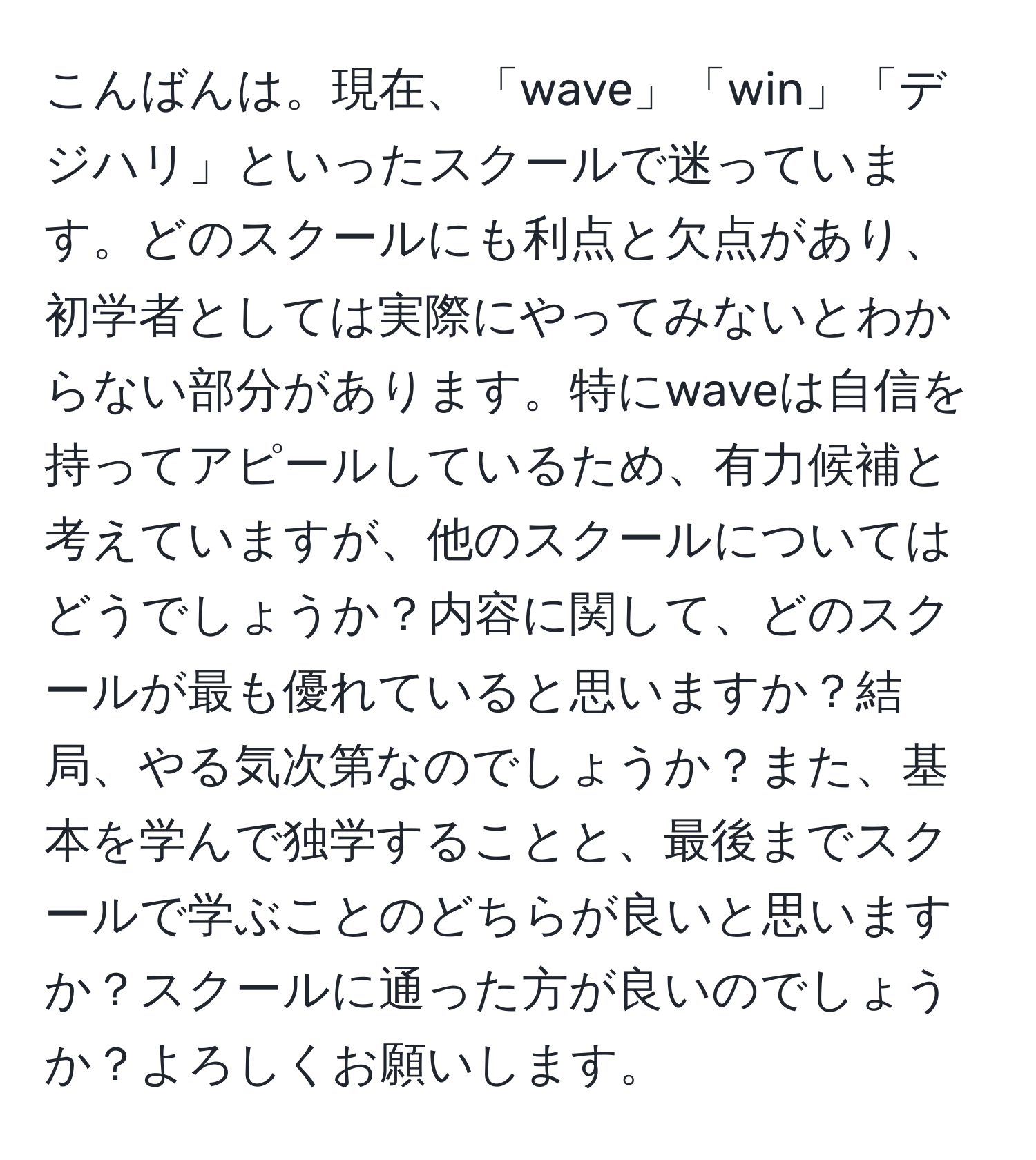 こんばんは。現在、「wave」「win」「デジハリ」といったスクールで迷っています。どのスクールにも利点と欠点があり、初学者としては実際にやってみないとわからない部分があります。特にwaveは自信を持ってアピールしているため、有力候補と考えていますが、他のスクールについてはどうでしょうか？内容に関して、どのスクールが最も優れていると思いますか？結局、やる気次第なのでしょうか？また、基本を学んで独学することと、最後までスクールで学ぶことのどちらが良いと思いますか？スクールに通った方が良いのでしょうか？よろしくお願いします。